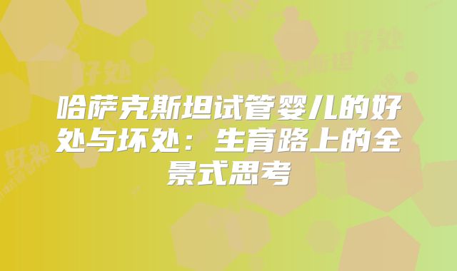 哈萨克斯坦试管婴儿的好处与坏处：生育路上的全景式思考