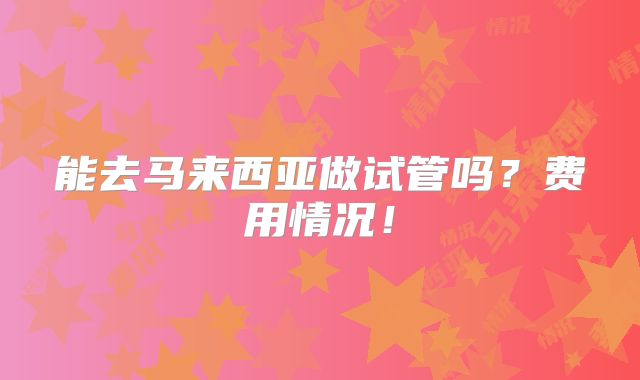能去马来西亚做试管吗?费用情况!