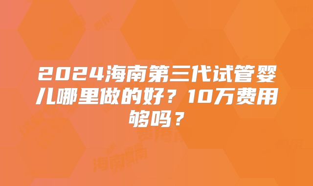 2024海南第三代试管婴儿哪里做的好?10万费用够吗?