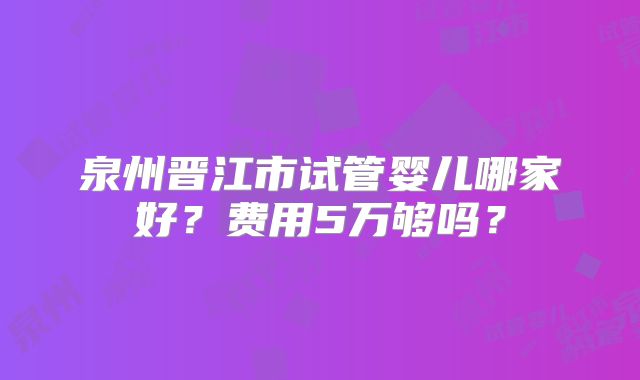 泉州晋江市试管婴儿哪家好？费用5万够吗？