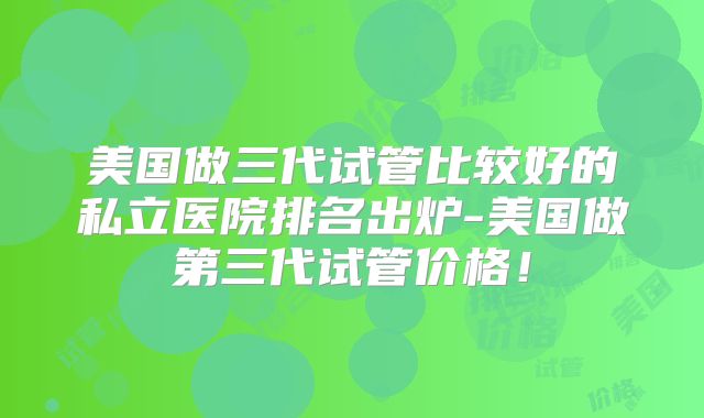 美国做三代试管比较好的私立医院排名出炉-美国做第三代试管价格！