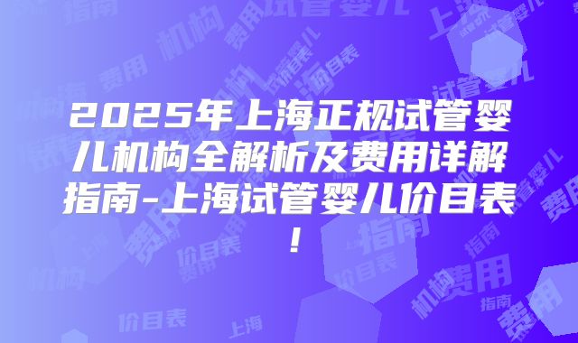 2025年上海正规试管婴儿机构全解析及费用详解指南-上海试管婴儿价目表！