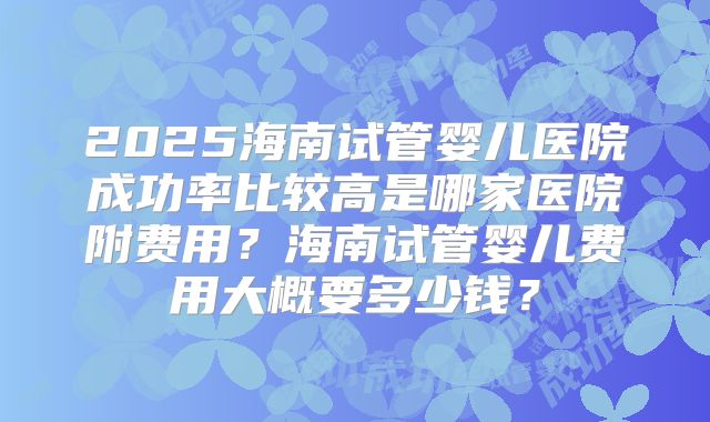2025海南试管婴儿医院成功率比较高是哪家医院附费用？海南试管婴儿费用大概要多少钱？