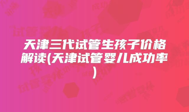 天津三代试管生孩子价格解读(天津试管婴儿成功率)