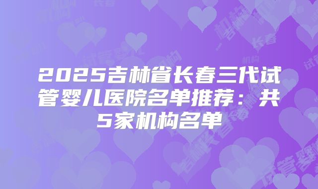 2025吉林省长春三代试管婴儿医院名单推荐：共5家机构名单