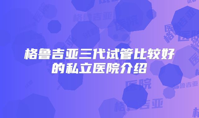 格鲁吉亚三代试管比较好的私立医院介绍