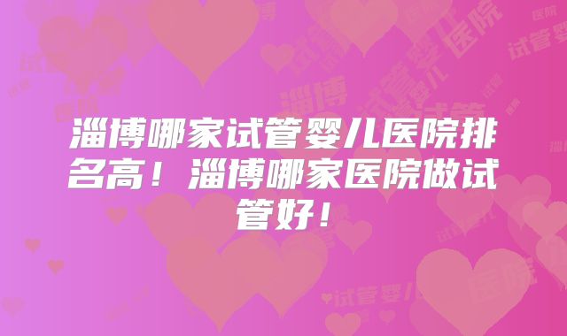 淄博哪家试管婴儿医院排名高！淄博哪家医院做试管好！