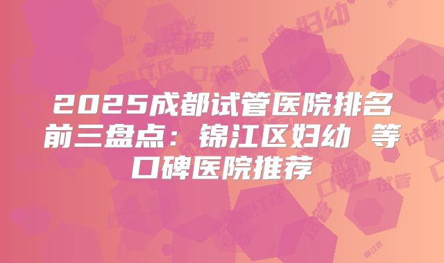 2025成都试管医院排名前三盘点：锦江区妇幼 等口碑医院推荐