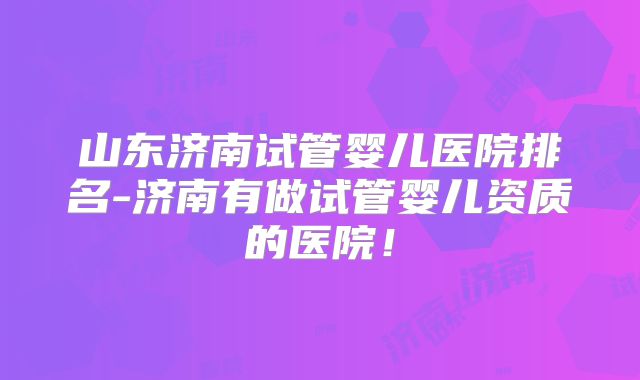 山东济南试管婴儿医院排名-济南有做试管婴儿资质的医院！