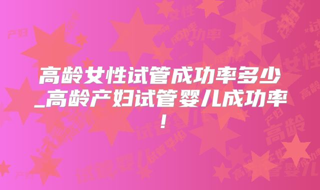 高龄女性试管成功率多少_高龄产妇试管婴儿成功率！