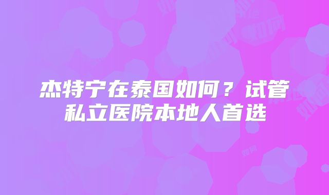 杰特宁在泰国如何?试管私立医院本地人首选