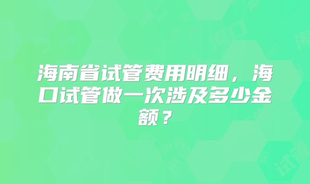 海南省试管费用明细,海口试管做一次涉及多少金额?