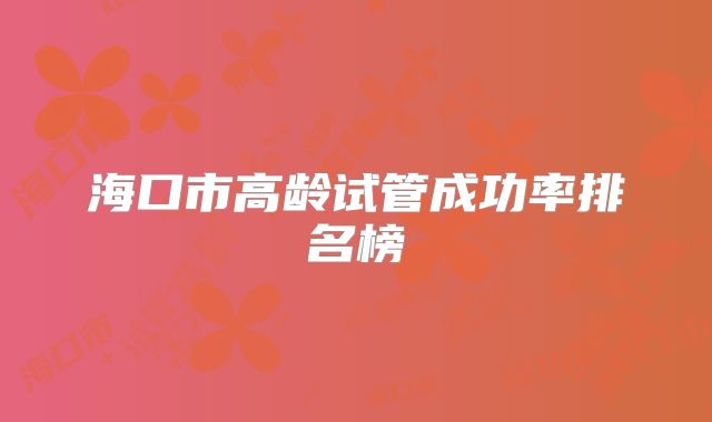 海口市高龄试管成功率排名榜