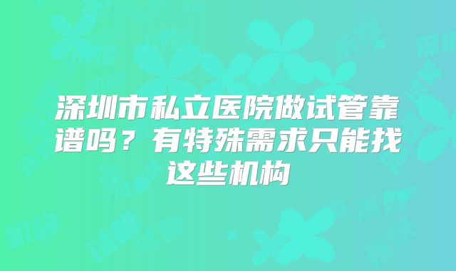 深圳市私立医院做试管靠谱吗？有特殊需求只能找这些机构