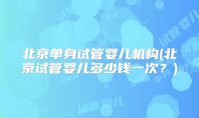 北京单身试管婴儿机构(北京试管婴儿多少钱一次？)