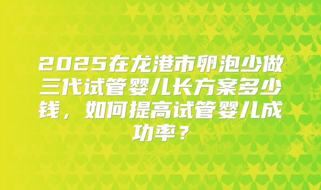2025在龙港市卵泡少做三代试管婴儿长方案多少钱，如何提高试管婴儿成功率？