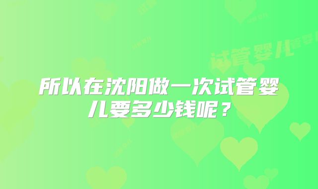所以在沈阳做一次试管婴儿要多少钱呢？