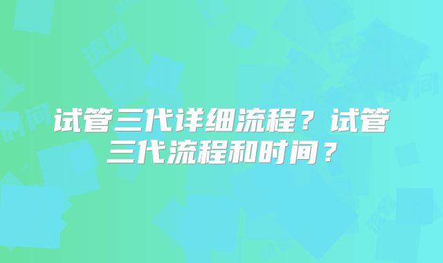 试管三代详细流程？试管三代流程和时间？
