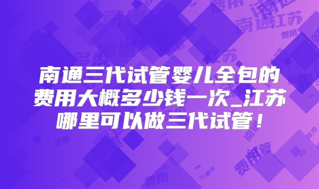 南通三代试管婴儿全包的费用大概多少钱一次_江苏哪里可以做三代试管!