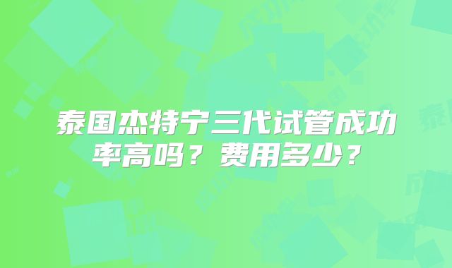 泰国杰特宁三代试管成功率高吗？费用多少？