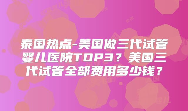 泰国热点-美国做三代试管婴儿医院TOP3？美国三代试管全部费用多少钱？