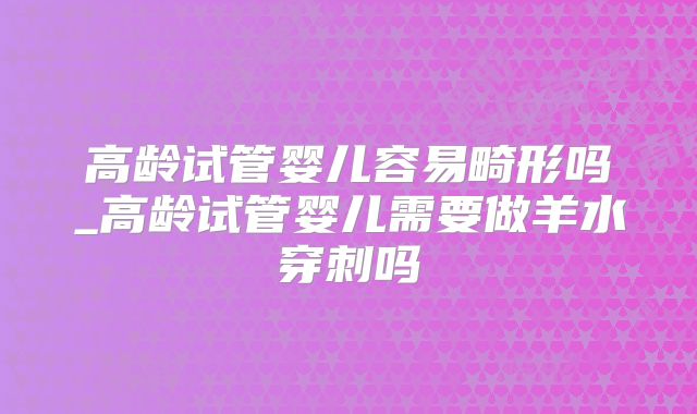 高龄试管婴儿容易畸形吗_高龄试管婴儿需要做羊水穿刺吗