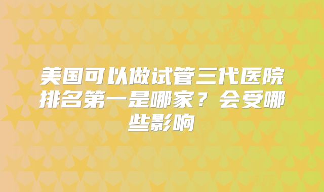 美国可以做试管三代医院排名第一是哪家？会受哪些影响