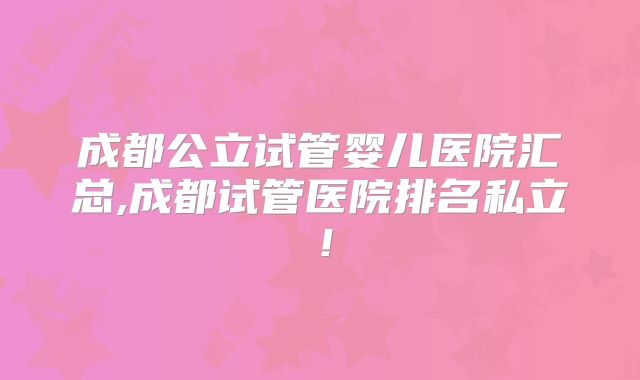 成都公立试管婴儿医院汇总,成都试管医院排名私立！