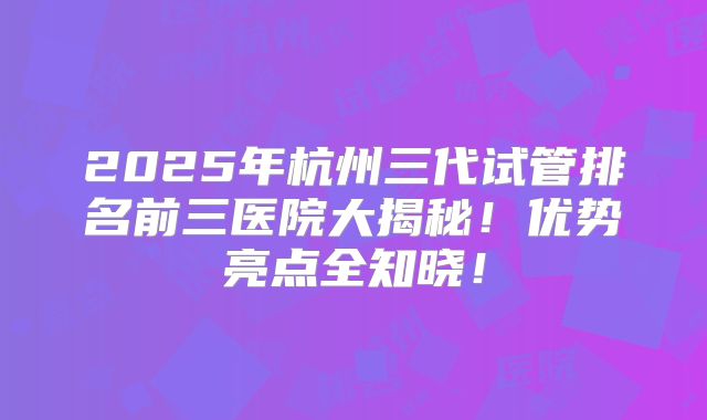 2025年杭州三代试管排名前三医院大揭秘！优势亮点全知晓！
