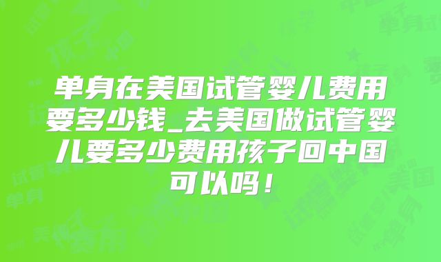 单身在美国试管婴儿费用要多少钱_去美国做试管婴儿要多少费用孩子回中国可以吗！