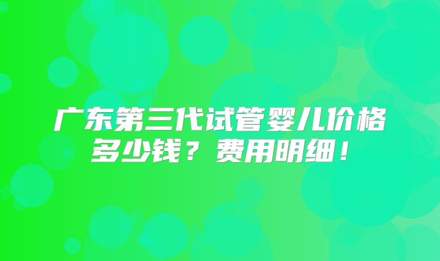 广东第三代试管婴儿价格多少钱？费用明细！