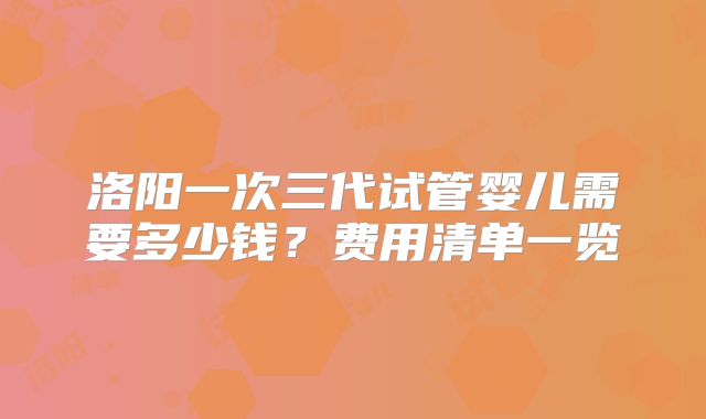 洛阳一次三代试管婴儿需要多少钱？费用清单一览