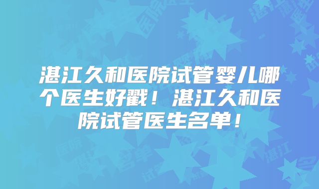 湛江久和医院试管婴儿哪个医生好戳！湛江久和医院试管医生名单！