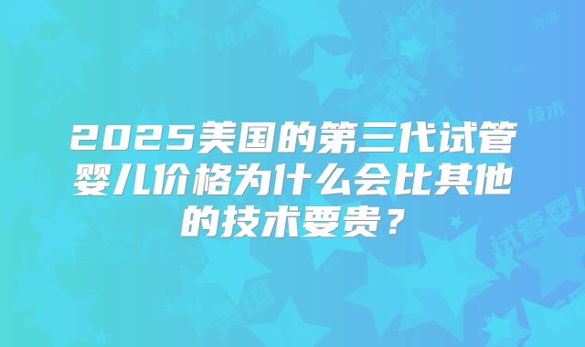 2025美国的第三代试管婴儿价格为什么会比其他的技术要贵？
