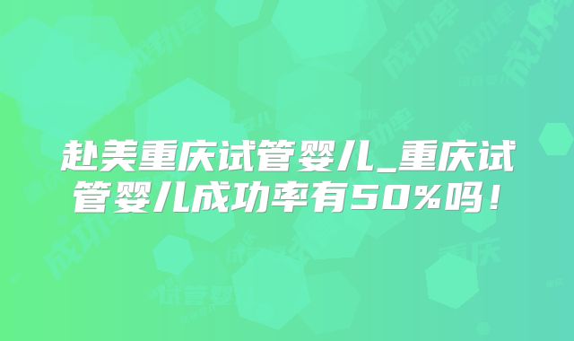 赴美重庆试管婴儿_重庆试管婴儿成功率有50%吗！