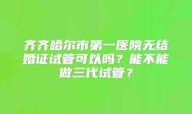 齐齐哈尔市第一医院无结婚证试管可以吗？能不能做三代试管？