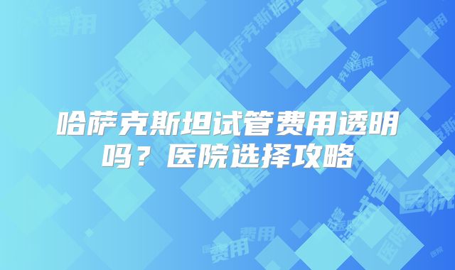 哈萨克斯坦试管费用透明吗?医院选择攻略