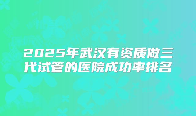 2025年武汉有资质做三代试管的医院成功率排名