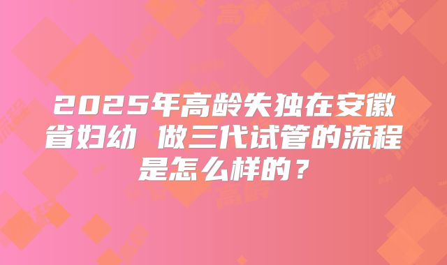 2025年高龄失独在安徽省妇幼 做三代试管的流程是怎么样的？