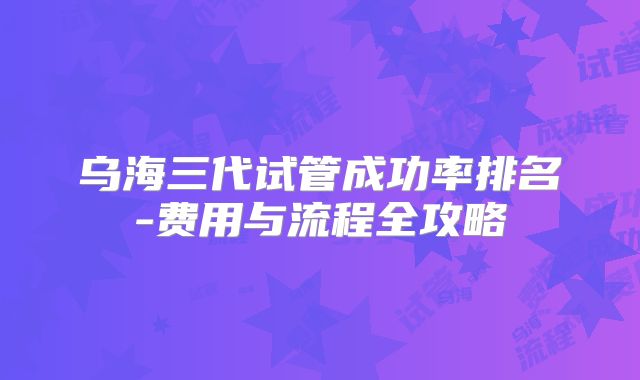 乌海三代试管成功率排名-费用与流程全攻略