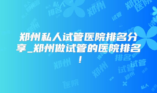 郑州私人试管医院排名分享_郑州做试管的医院排名！