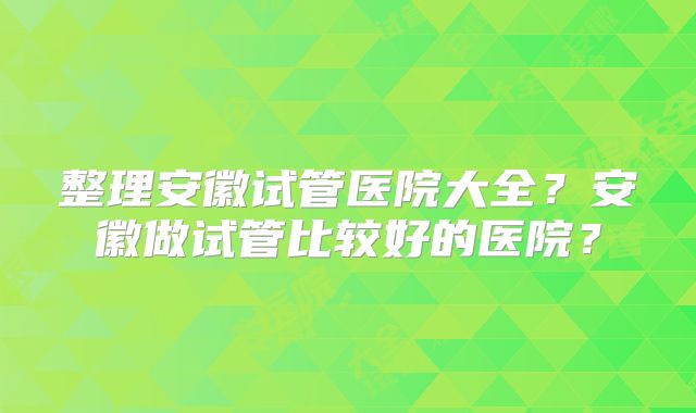 整理安徽试管医院大全？安徽做试管比较好的医院？