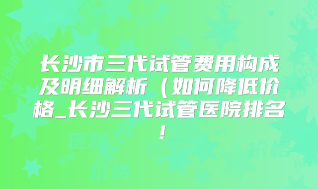 长沙市三代试管费用构成及明细解析（如何降低价格_长沙三代试管医院排名！
