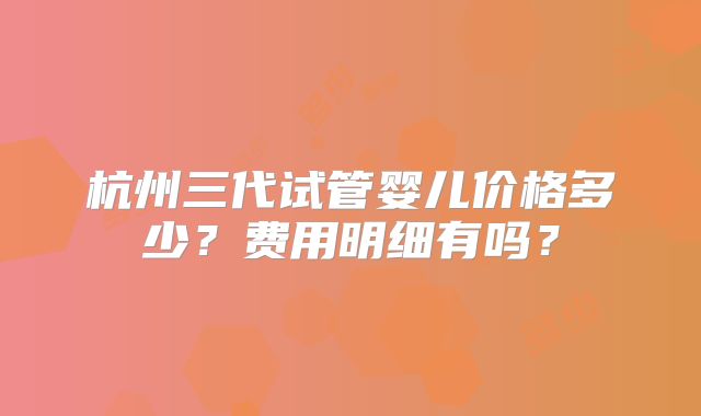 杭州三代试管婴儿价格多少?费用明细有吗?