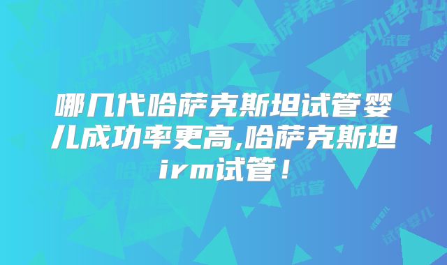哪几代哈萨克斯坦试管婴儿成功率更高,哈萨克斯坦irm试管！