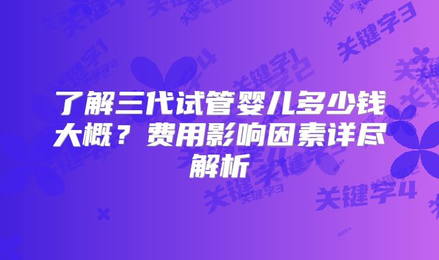 了解三代试管婴儿多少钱大概？费用影响因素详尽解析