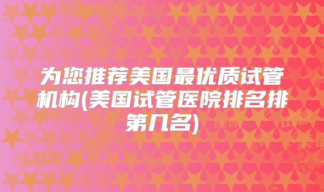 为您推荐美国最优质试管机构(美国试管医院排名排第几名)