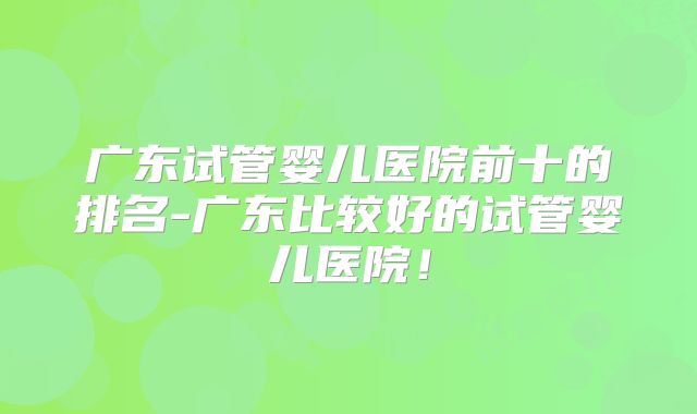 广东试管婴儿医院前十的排名-广东比较好的试管婴儿医院！