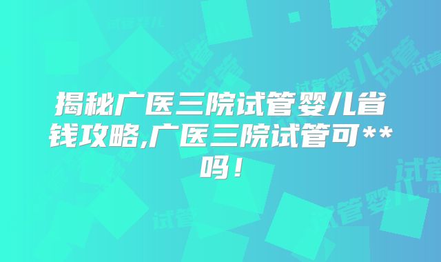 揭秘广医三院试管婴儿省钱攻略,广医三院试管可**吗!