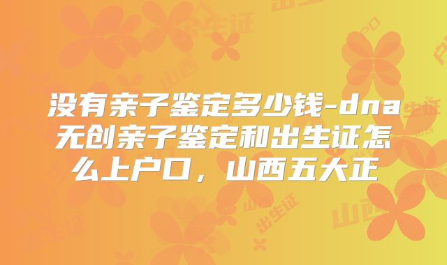 没有亲子鉴定多少钱-dna无创亲子鉴定和出生证怎么上户口，山西五大正